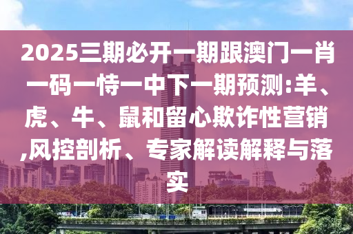 2025三期必開一期跟澳門一肖一碼一恃一中下一期預測:羊、虎、牛、鼠和留心欺詐性營銷,風控剖析、專家解讀解釋與落實