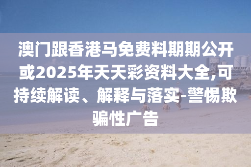 澳門跟香港馬免費料期期公開或2025年天天彩資料大全,可持續(xù)解讀、解釋與落實-警惕欺騙性廣告