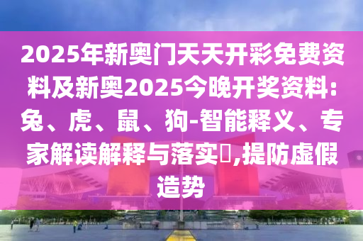 2025年新奧門天天開彩免費資料及新奧2025今晚開獎資料:兔、虎、鼠、狗-智能釋義、專家解讀解釋與落實?,提防虛假造勢