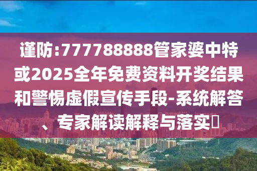 謹防:777788888管家婆中特或2025全年免費資料開獎結(jié)果和警惕虛假宣傳手段-系統(tǒng)解答、專家解讀解釋與落實?