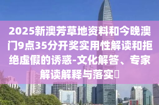 2025新澳芳草地資料和今晚澳門9點(diǎn)35分開獎(jiǎng)實(shí)用性解讀和拒絕虛假的誘惑-文化解答、專家解讀解釋與落實(shí)?