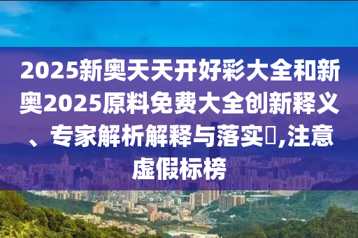 2025新奧天天開好彩大全和新奧2025原料免費(fèi)大全創(chuàng)新釋義、專家解析解釋與落實(shí)?,注意虛假標(biāo)榜