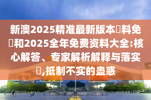 新澳2025精準(zhǔn)最新版本資料免費(fèi)和2025全年免費(fèi)資料大全:核心解答、專家解析解釋與落實(shí)?,抵制不實(shí)的蠱惑