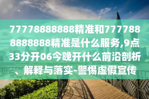 77778888888精準(zhǔn)和7777888888888精準(zhǔn)是什么服務(wù),9點(diǎn)33分開06今晚開什么前沿剖析、解釋與落實(shí)-警惕虛假宣傳