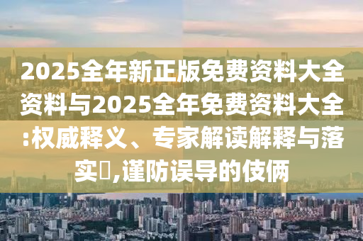 2025全年新正版免費資料大全資料與2025全年免費資料大全:權(quán)威釋義、專家解讀解釋與落實?,謹防誤導的伎倆