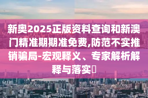 新奧2025正版資料查詢和新澳門精準期期準免費,防范不實推銷騙局-宏觀釋義、專家解析解釋與落實?
