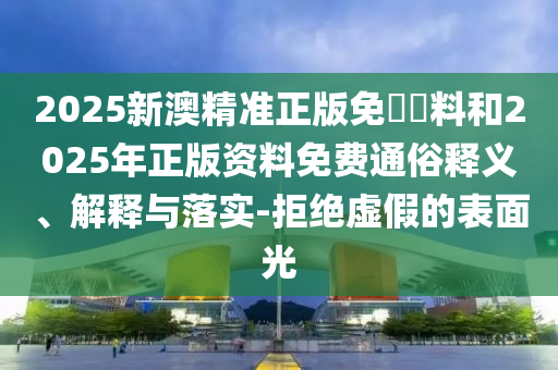 2025新澳精準正版免費資料和2025年正版資料免費通俗釋義、解釋與落實-拒絕虛假的表面光