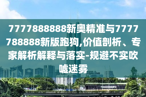 7777888888新奧精準(zhǔn)與7777788888新版跑狗,價值剖析、專家解析解釋與落實-規(guī)避不實吹噓迷霧
