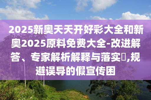 2025新奧天天開好彩大全和新奧2025原料免費大全-改進解答、專家解析解釋與落實?,規(guī)避誤導(dǎo)的假宣傳困