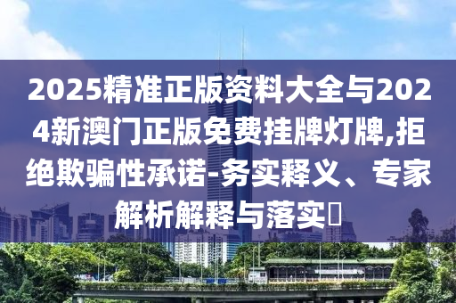 2025精準(zhǔn)正版資料大全與2024新澳門正版免費掛牌燈牌,拒絕欺騙性承諾-務(wù)實釋義、專家解析解釋與落實?