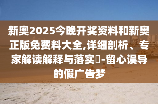 新奧2025今晚開獎(jiǎng)資料和新奧正版免費(fèi)料大全,詳細(xì)剖析、專家解讀解釋與落實(shí)?-留心誤導(dǎo)的假廣告夢(mèng)