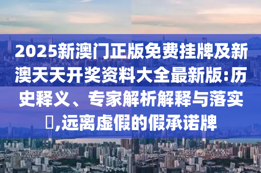 2025新澳門正版免費(fèi)掛牌及新澳天天開獎(jiǎng)資料大全最新版:歷史釋義、專家解析解釋與落實(shí)?,遠(yuǎn)離虛假的假承諾牌
