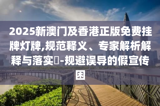 2025新澳門及香港正版免費(fèi)掛牌燈牌,規(guī)范釋義、專家解析解釋與落實(shí)?-規(guī)避誤導(dǎo)的假宣傳困