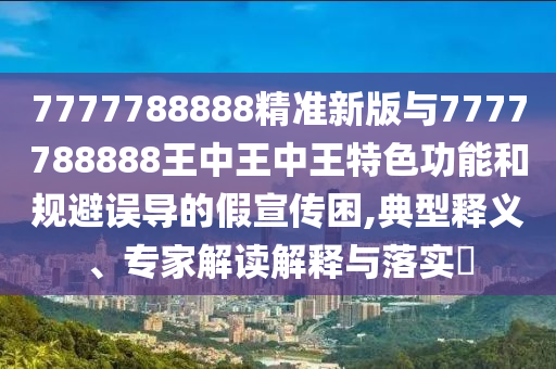 7777788888精準(zhǔn)新版與7777788888王中王中王特色功能和規(guī)避誤導(dǎo)的假宣傳困,典型釋義、專家解讀解釋與落實(shí)?