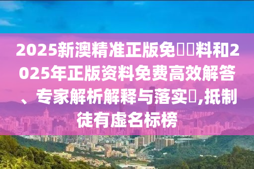 2025新澳精準(zhǔn)正版免費資料和2025年正版資料免費高效解答、專家解析解釋與落實?,抵制徒有虛名標(biāo)榜