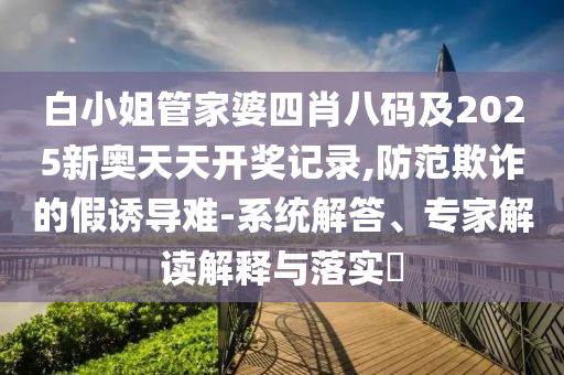 白小姐管家婆四肖八碼及2025新奧天天開獎(jiǎng)記錄,防范欺詐的假誘導(dǎo)難-系統(tǒng)解答、專家解讀解釋與落實(shí)?