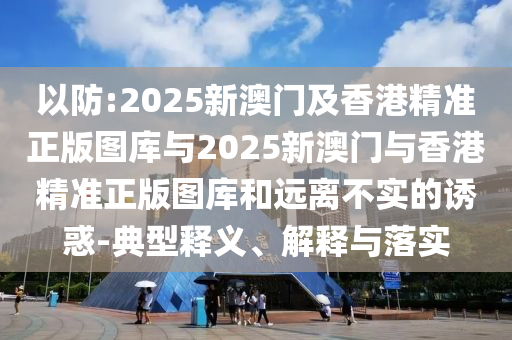 以防:2025新澳門及香港精準(zhǔn)正版圖庫與2025新澳門與香港精準(zhǔn)正版圖庫和遠(yuǎn)離不實的誘惑-典型釋義、解釋與落實