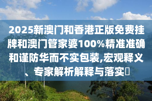 2025新澳門和香港正版免費(fèi)掛牌和澳門管家婆100%精準(zhǔn)準(zhǔn)確和謹(jǐn)防華而不實(shí)包裝,宏觀釋義、專家解析解釋與落實(shí)?