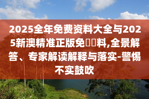 2025全年免費(fèi)資料大全與2025新澳精準(zhǔn)正版免費(fèi)資料,全景解答、專家解讀解釋與落實(shí)-警惕不實(shí)鼓吹