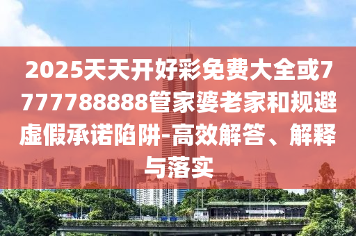 2025天天開好彩免費(fèi)大全或7777788888管家婆老家和規(guī)避虛假承諾陷阱-高效解答、解釋與落實(shí)