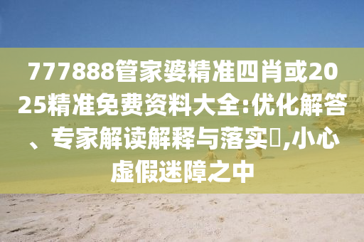 777888管家婆精準(zhǔn)四肖或2025精準(zhǔn)免費資料大全:優(yōu)化解答、專家解讀解釋與落實?,小心虛假迷障之中