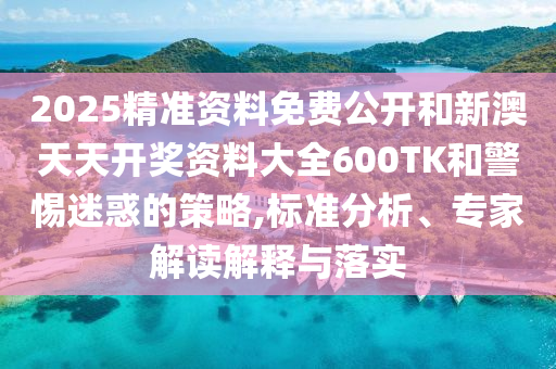 2025精準(zhǔn)資料免費(fèi)公開和新澳天天開獎(jiǎng)資料大全600TK和警惕迷惑的策略,標(biāo)準(zhǔn)分析、專家解讀解釋與落實(shí)