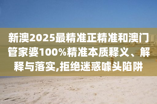新澳2025最精準(zhǔn)正精準(zhǔn)和澳門管家婆100%精準(zhǔn)本質(zhì)釋義、解釋與落實,拒絕迷惑噱頭陷阱