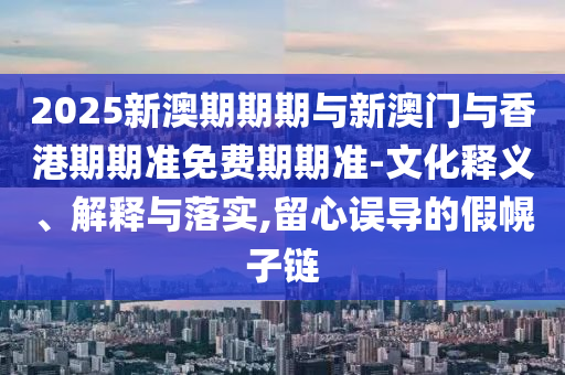 2025新澳期期期與新澳門與香港期期準免費期期準-文化釋義、解釋與落實,留心誤導(dǎo)的假幌子鏈