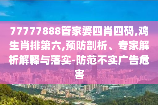 77777888管家婆四肖四碼,雞生肖排第六,預(yù)防剖析、專家解析解釋與落實(shí)-防范不實(shí)廣告危害