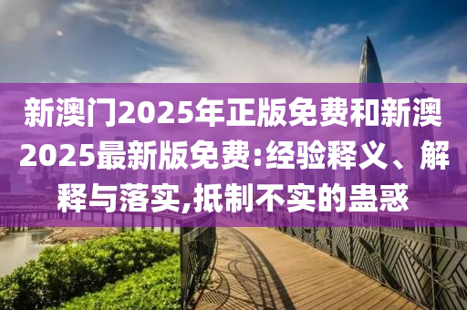 新澳門2025年正版免費(fèi)和新澳2025最新版免費(fèi):經(jīng)驗(yàn)釋義、解釋與落實(shí),抵制不實(shí)的蠱惑
