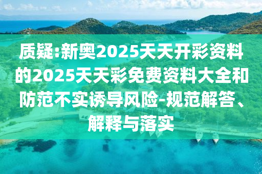 質(zhì)疑:新奧2025天天開彩資料的2025天天彩免費(fèi)資料大全和防范不實誘導(dǎo)風(fēng)險-規(guī)范解答、解釋與落實