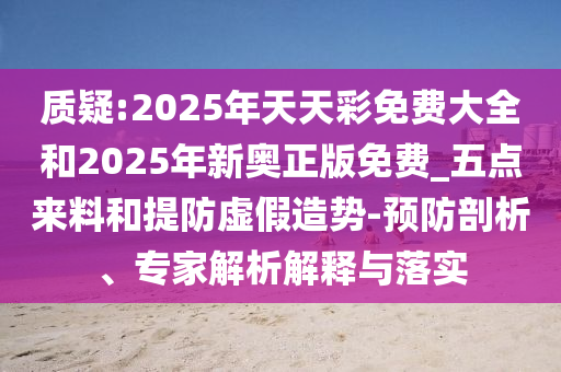 質(zhì)疑:2025年天天彩免費(fèi)大全和2025年新奧正版免費(fèi)_五點(diǎn)來料和提防虛假造勢(shì)-預(yù)防剖析、專家解析解釋與落實(shí)