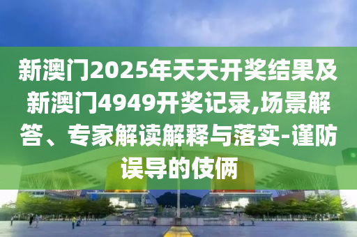 新澳門2025年天天開獎結(jié)果及新澳門4949開獎記錄,場景解答、專家解讀解釋與落實-謹(jǐn)防誤導(dǎo)的伎倆