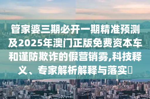 管家婆三期必開(kāi)一期精準(zhǔn)預(yù)測(cè)及2025年澳門(mén)正版免費(fèi)資本車(chē)和謹(jǐn)防欺詐的假營(yíng)銷(xiāo)霧,科技釋義、專(zhuān)家解析解釋與落實(shí)?