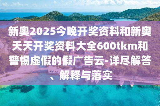 新奧2025今晚開獎(jiǎng)資料和新奧天天開獎(jiǎng)資料大全600tkm和警惕虛假的假?gòu)V告云-詳盡解答、解釋與落實(shí)