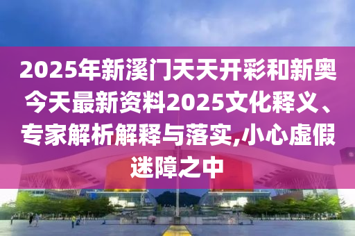 2025年新溪門天天開彩和新奧今天最新資料2025文化釋義、專家解析解釋與落實(shí),小心虛假迷障之中