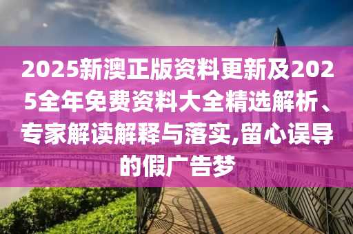 2025新澳正版資料更新及2025全年免費(fèi)資料大全精選解析、專家解讀解釋與落實(shí),留心誤導(dǎo)的假廣告夢