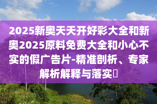 2025新奧天天開好彩大全和新奧2025原料免費(fèi)大全和小心不實(shí)的假廣告片-精準(zhǔn)剖析、專家解析解釋與落實(shí)?