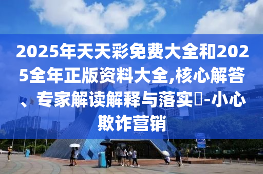 2025年天天彩免費(fèi)大全和2025全年正版資料大全,核心解答、專家解讀解釋與落實(shí)?-小心欺詐營銷