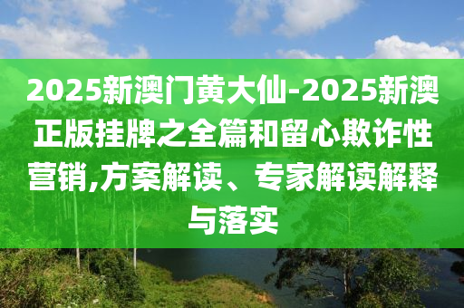2025新澳門黃大仙-2025新澳正版掛牌之全篇和留心欺詐性營銷,方案解讀、專家解讀解釋與落實