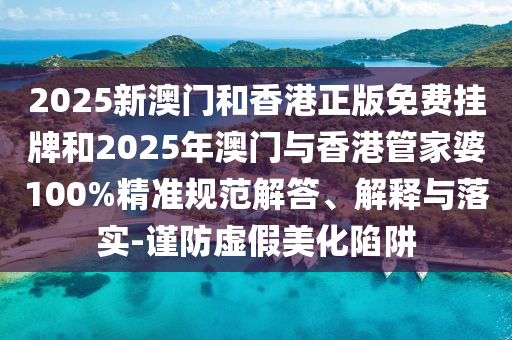 2025新澳門和香港正版免費(fèi)掛牌和2025年澳門與香港管家婆100%精準(zhǔn)規(guī)范解答、解釋與落實(shí)-謹(jǐn)防虛假美化陷阱