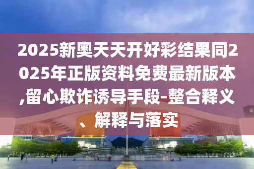 2025新奧天天開好彩結(jié)果同2025年正版資料免費(fèi)最新版本,留心欺詐誘導(dǎo)手段-整合釋義、解釋與落實(shí)
