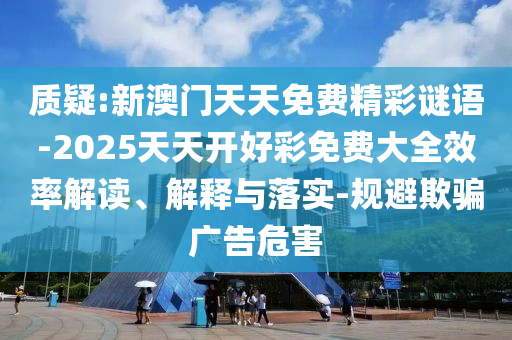 質(zhì)疑:新澳門(mén)天天免費(fèi)精彩謎語(yǔ)-2025天天開(kāi)好彩免費(fèi)大全效率解讀、解釋與落實(shí)-規(guī)避欺騙廣告危害