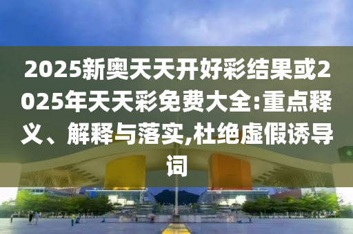 2025新奧天天開(kāi)好彩結(jié)果或2025年天天彩免費(fèi)大全:重點(diǎn)釋義、解釋與落實(shí),杜絕虛假誘導(dǎo)詞