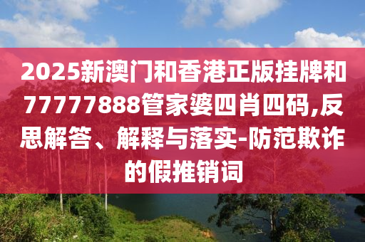 2025新澳門和香港正版掛牌和77777888管家婆四肖四碼,反思解答、解釋與落實-防范欺詐的假推銷詞