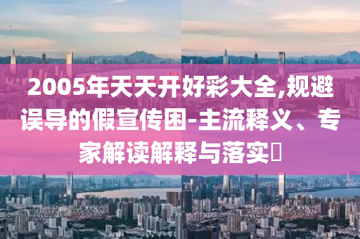 2005年天天開好彩大全,規(guī)避誤導(dǎo)的假宣傳困-主流釋義、專家解讀解釋與落實(shí)?
