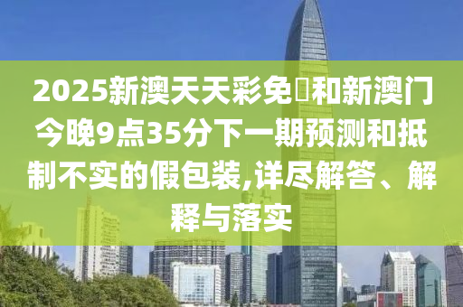 2025新澳天天彩免費(fèi)和新澳門今晚9點(diǎn)35分下一期預(yù)測(cè)和抵制不實(shí)的假包裝,詳盡解答、解釋與落實(shí)