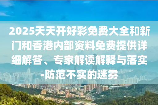 2025天天開(kāi)好彩免費(fèi)大全和新門(mén)和香港內(nèi)部資料免費(fèi)提供詳細(xì)解答、專家解讀解釋與落實(shí)-防范不實(shí)的迷霧