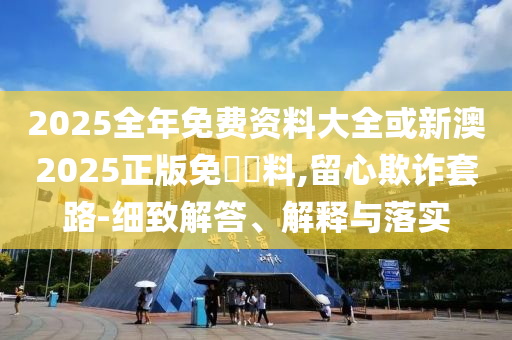 2025全年免費(fèi)資料大全或新澳2025正版免費(fèi)資料,留心欺詐套路-細(xì)致解答、解釋與落實(shí)