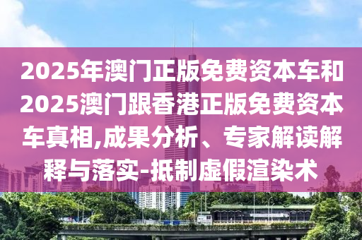 2025年澳門(mén)正版免費(fèi)資本車(chē)和2025澳門(mén)跟香港正版免費(fèi)資本車(chē)真相,成果分析、專(zhuān)家解讀解釋與落實(shí)-抵制虛假渲染術(shù)